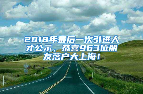 2018年最后一次引進(jìn)人才公示，恭喜963位朋友落戶大上海！