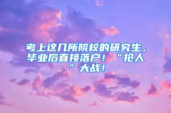 考上這幾所院校的研究生，畢業(yè)后直接落戶！“搶人”大戰(zhàn)！