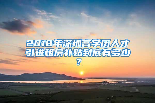 2018年深圳高學(xué)歷人才引進(jìn)租房補(bǔ)貼到底有多少？