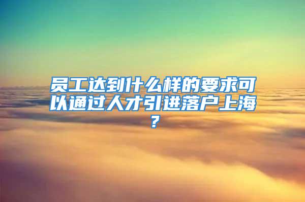 員工達(dá)到什么樣的要求可以通過(guò)人才引進(jìn)落戶上海？