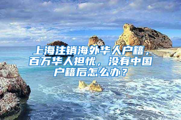 上海注銷海外華人戶籍，百萬華人擔(dān)憂，沒有中國戶籍后怎么辦？