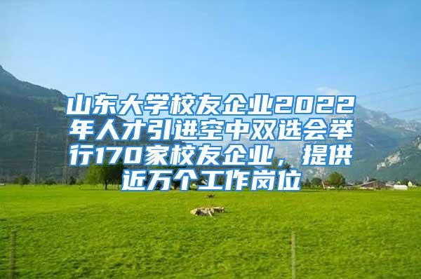 山東大學(xué)校友企業(yè)2022年人才引進(jìn)空中雙選會(huì)舉行170家校友企業(yè)，提供近萬(wàn)個(gè)工作崗位