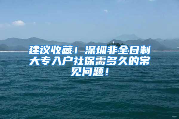 建議收藏！深圳非全日制大專入戶社保需多久的常見問題！