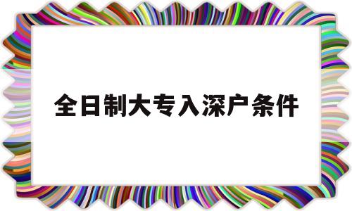 全日制大專入深戶條件(成人大專入深戶要什么條件) 深圳積分入戶政策