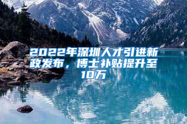 2022年深圳人才引進新政發(fā)布，博士補貼提升至10萬