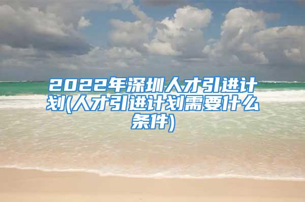 2022年深圳人才引進(jìn)計(jì)劃(人才引進(jìn)計(jì)劃需要什么條件)