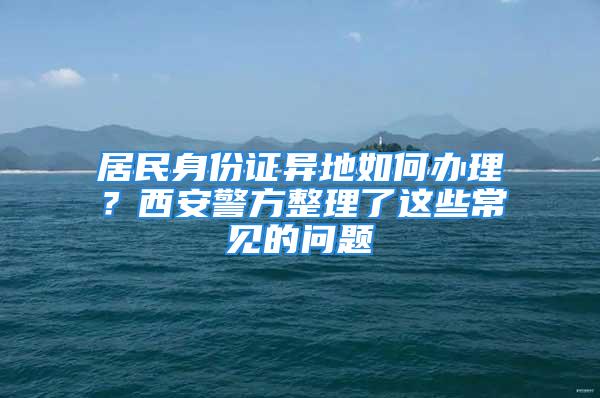 居民身份證異地如何辦理？西安警方整理了這些常見的問題