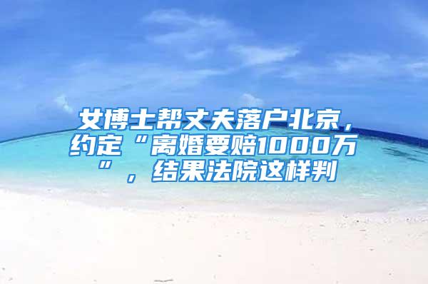 女博士幫丈夫落戶北京，約定“離婚要賠1000萬”，結果法院這樣判