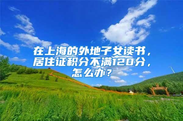 在上海的外地子女讀書，居住證積分不滿120分，怎么辦？