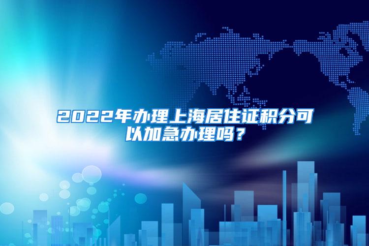 2022年辦理上海居住證積分可以加急辦理嗎？