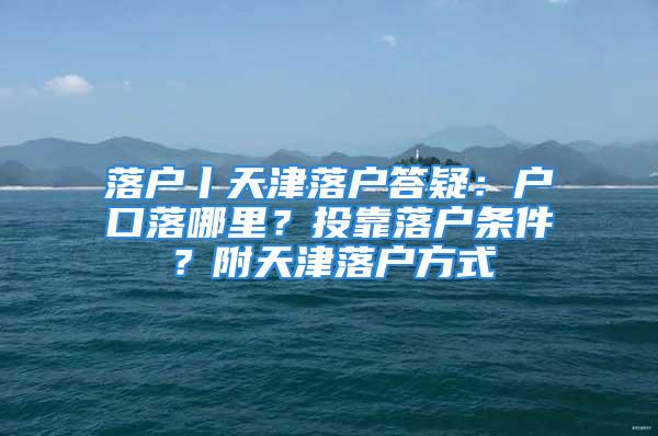 落戶丨天津落戶答疑：戶口落哪里？投靠落戶條件？附天津落戶方式