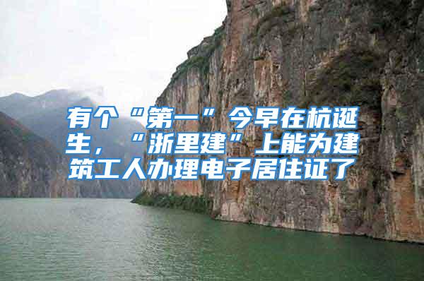 有個(gè)“第一”今早在杭誕生，“浙里建”上能為建筑工人辦理電子居住證了