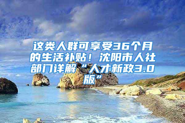 這類人群可享受36個月的生活補貼！沈陽市人社部門詳解“人才新政3.0版”