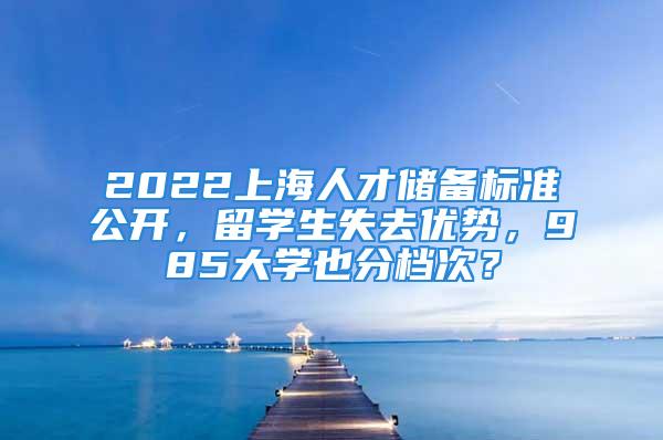 2022上海人才儲(chǔ)備標(biāo)準(zhǔn)公開(kāi)，留學(xué)生失去優(yōu)勢(shì)，985大學(xué)也分檔次？