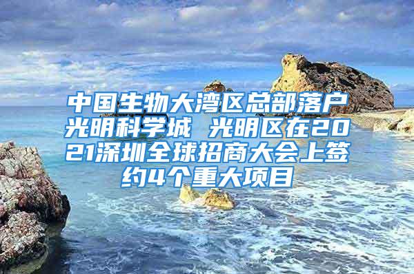 中國生物大灣區(qū)總部落戶光明科學(xué)城 光明區(qū)在2021深圳全球招商大會上簽約4個重大項目