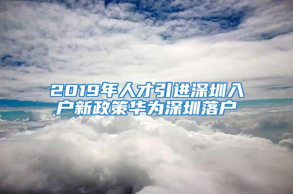 2019年人才引進(jìn)深圳入戶新政策華為深圳落戶