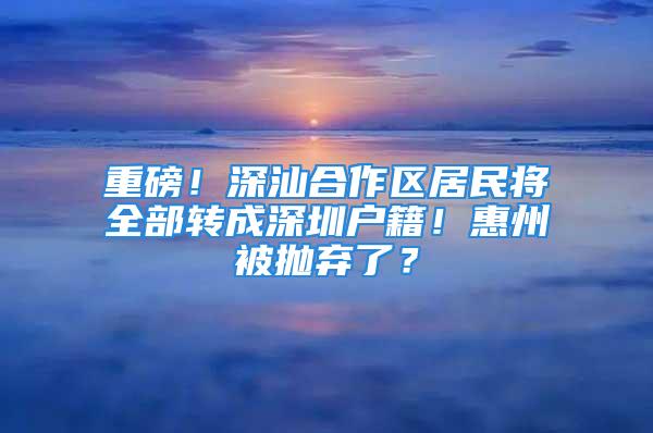 重磅！深汕合作區(qū)居民將全部轉(zhuǎn)成深圳戶籍！惠州被拋棄了？