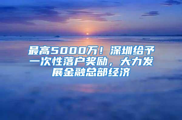 最高5000萬！深圳給予一次性落戶獎勵，大力發(fā)展金融總部經(jīng)濟