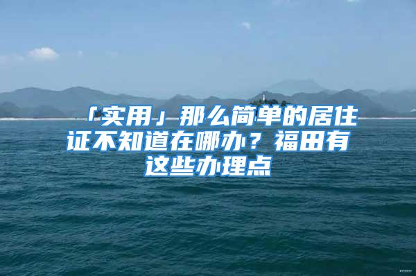 「實用」那么簡單的居住證不知道在哪辦？福田有這些辦理點