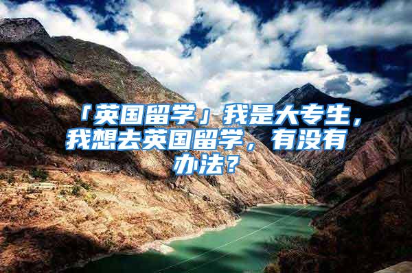 「英國留學」我是大專生，我想去英國留學，有沒有辦法？