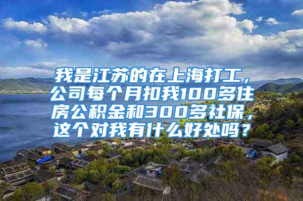 我是江蘇的在上海打工，公司每個月扣我100多住房公積金和300多社保，這個對我有什么好處嗎？