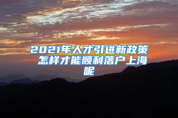 2021年人才引進(jìn)新政策 怎樣才能順利落戶上海呢