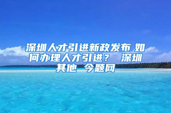 深圳人才引進(jìn)新政發(fā)布　如何辦理人才引進(jìn)？ 深圳其他 今題網(wǎng)