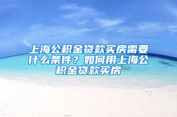 上海公積金貸款買房需要什么條件？如何用上海公積金貸款買房