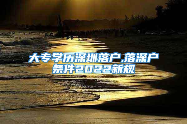 大專學(xué)歷深圳落戶,落深戶條件2022新規(guī)