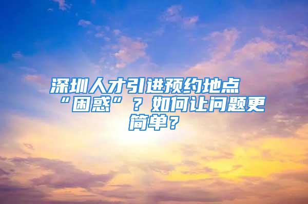 深圳人才引進預約地點“困惑”？如何讓問題更簡單？