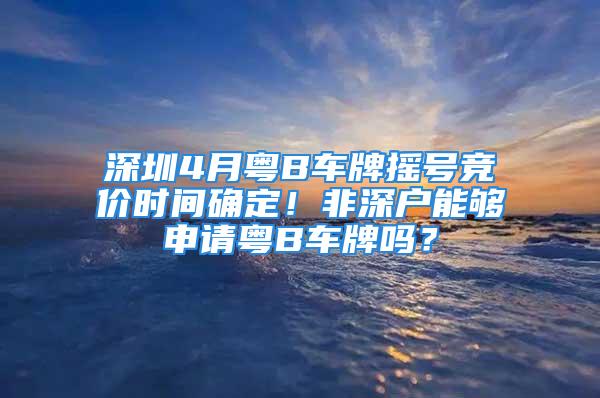 深圳4月粵B車牌搖號競價時間確定！非深戶能夠申請粵B車牌嗎？