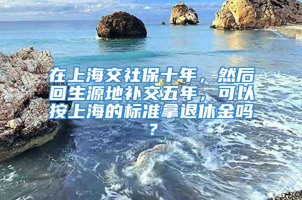 在上海交社保十年，然后回生源地補(bǔ)交五年，可以按上海的標(biāo)準(zhǔn)拿退休金嗎？