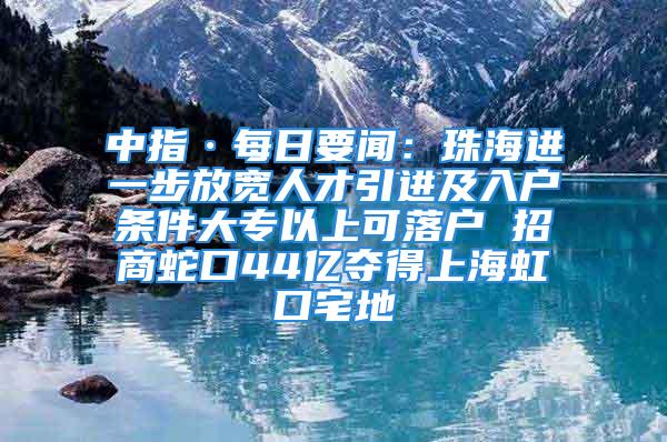 中指·每日要聞：珠海進一步放寬人才引進及入戶條件大專以上可落戶 招商蛇口44億奪得上海虹口宅地