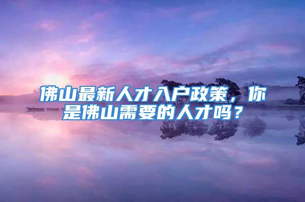 佛山最新人才入戶政策，你是佛山需要的人才嗎？