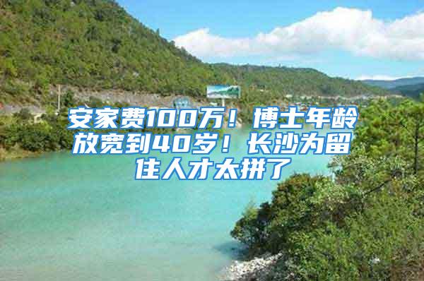 安家費100萬！博士年齡放寬到40歲！長沙為留住人才太拼了