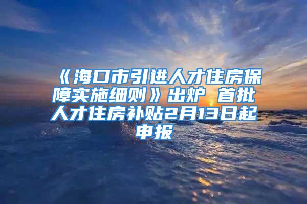 《?？谑幸M人才住房保障實施細則》出爐 首批人才住房補貼2月13日起申報