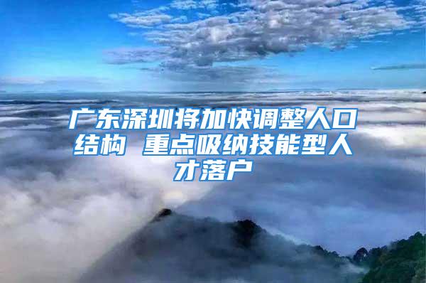 廣東深圳將加快調(diào)整人口結(jié)構(gòu) 重點(diǎn)吸納技能型人才落戶