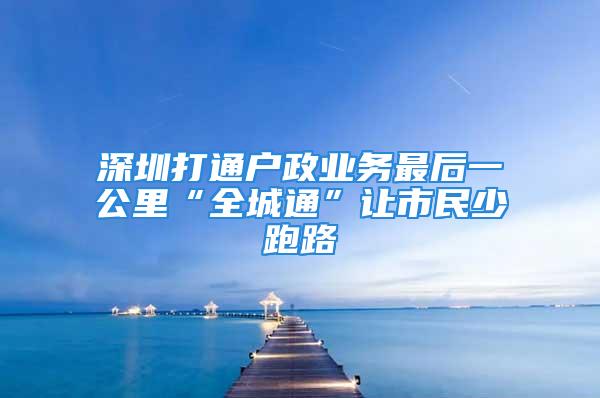 深圳打通戶政業(yè)務(wù)最后一公里“全城通”讓市民少跑路