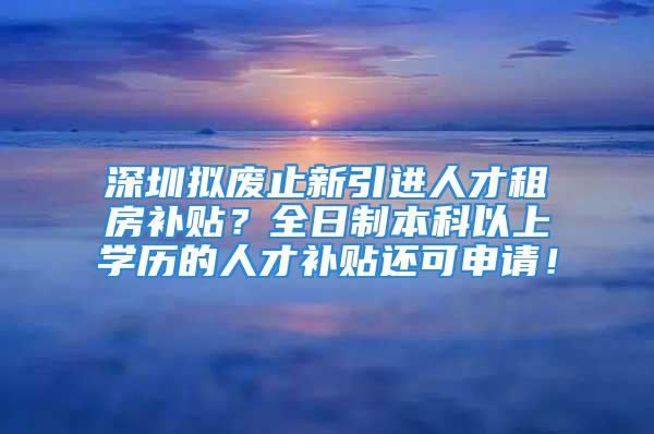 深圳擬廢止新引進(jìn)人才租房補(bǔ)貼？全日制本科以上學(xué)歷的人才補(bǔ)貼還可申請(qǐng)！