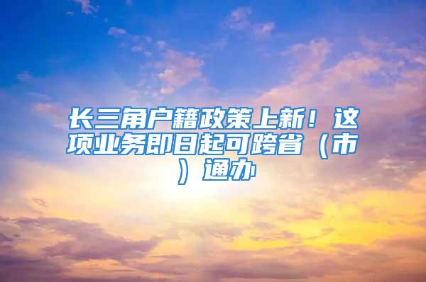 長三角戶籍政策上新！這項業(yè)務(wù)即日起可跨?。ㄊ校┩ㄞk