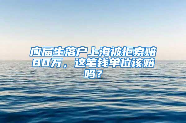 應(yīng)屆生落戶上海被拒索賠80萬，這筆錢單位該賠嗎？