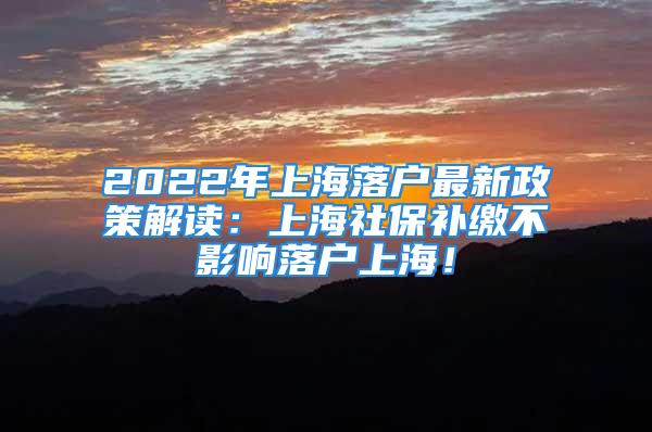 2022年上海落戶最新政策解讀：上海社保補(bǔ)繳不影響落戶上海！