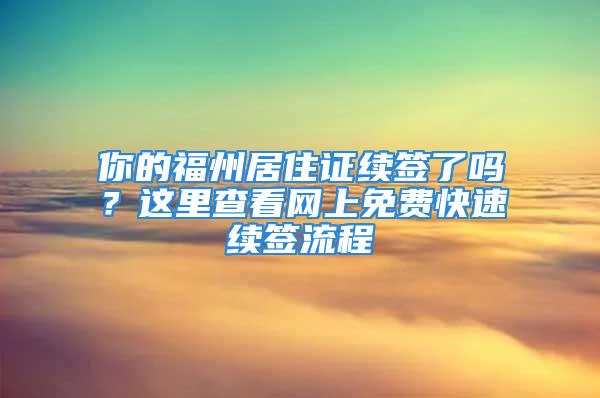 你的福州居住證續(xù)簽了嗎？這里查看網(wǎng)上免費(fèi)快速續(xù)簽流程