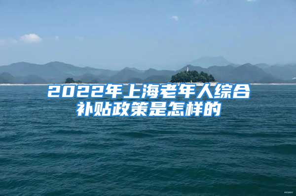 2022年上海老年人綜合補貼政策是怎樣的