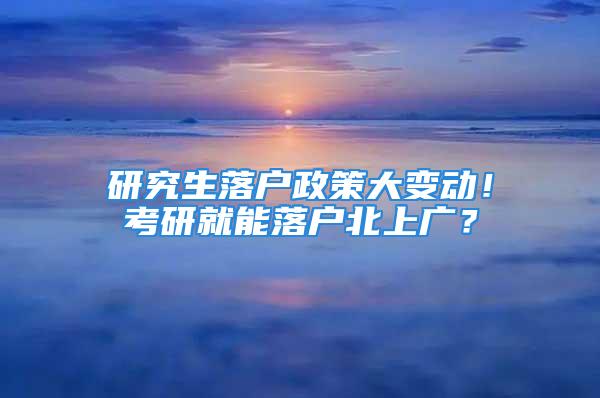 研究生落戶政策大變動(dòng)！考研就能落戶北上廣？