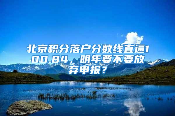 北京積分落戶分?jǐn)?shù)線直逼100.84，明年要不要放棄申報(bào)？