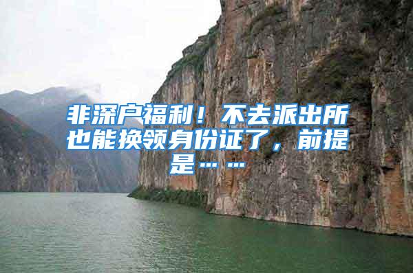 非深戶福利！不去派出所也能換領(lǐng)身份證了，前提是……