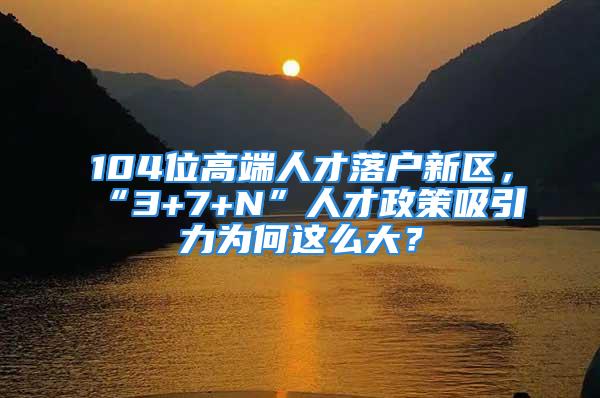 104位高端人才落戶新區(qū)，“3+7+N”人才政策吸引力為何這么大？