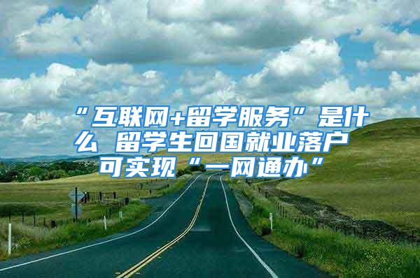 “互聯(lián)網(wǎng)+留學(xué)服務(wù)”是什么 留學(xué)生回國就業(yè)落戶可實現(xiàn)“一網(wǎng)通辦”