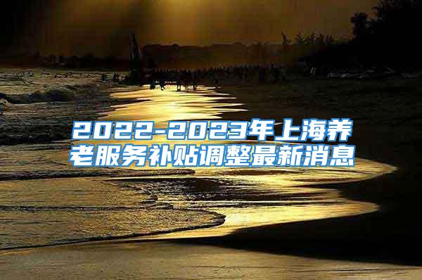 2022-2023年上海養(yǎng)老服務補貼調(diào)整最新消息